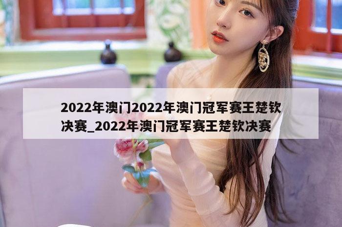 2022年澳门2022年澳门冠军赛王楚钦决赛_2022年澳门冠军赛王楚钦决赛